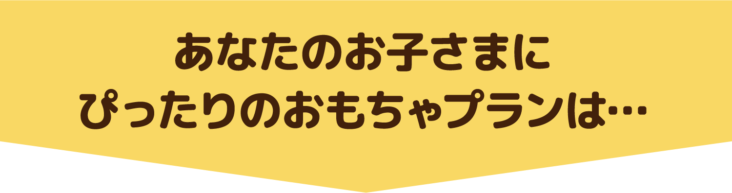 あなたのお子さまにぴったりのおもちゃプランは・・・