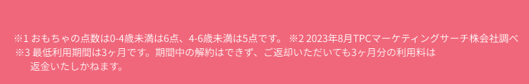 ※1 おもちゃの点数は0-4歳未満は6点、4-6歳未満は5点です。 ※2 2023年8月TPCマーケティングサーチ株会社調べ ※3 最低利用期間は3ヶ月です。期間中の解約はできず、ご返却いただいても3ヶ月分の利用料は返金いたしかねます。